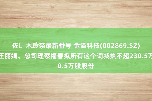佐々木玲奈最新番号 金溢科技(002869.SZ)：激动王丽娟、总司理蔡福春拟所有这个词减执不超230.5万股股份