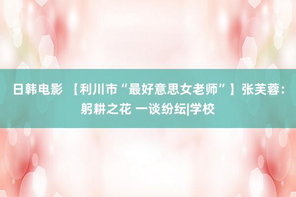 日韩电影 【利川市“最好意思女老师”】张芙蓉：躬耕之花 一谈纷纭|学校