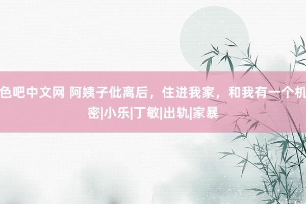 色吧中文网 阿姨子仳离后，住进我家，和我有一个机密|小乐|丁敏|出轨|家暴