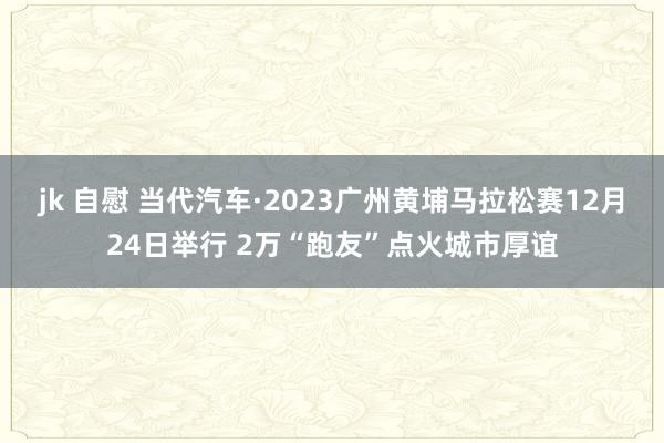 jk 自慰 当代汽车·2023广州黄埔马拉松赛12月24日举行 2万“跑友”点火城市厚谊