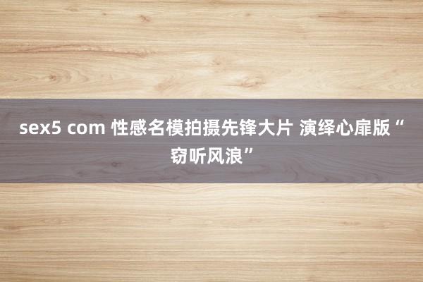 sex5 com 性感名模拍摄先锋大片 演绎心扉版“窃听风浪”