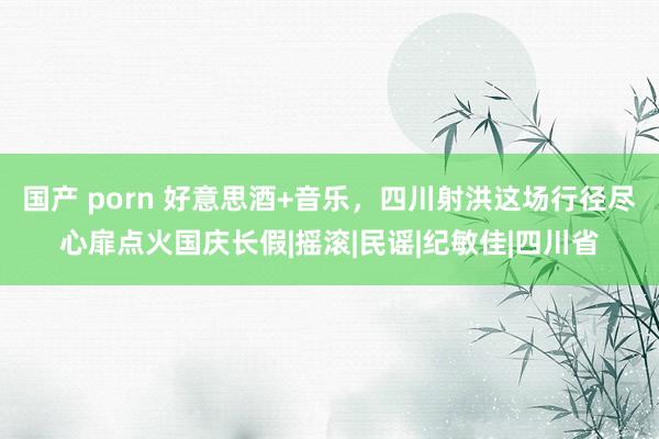国产 porn 好意思酒+音乐,四川射洪这场行径尽心扉点火国庆长假|摇滚|民谣|纪敏佳|四川省
