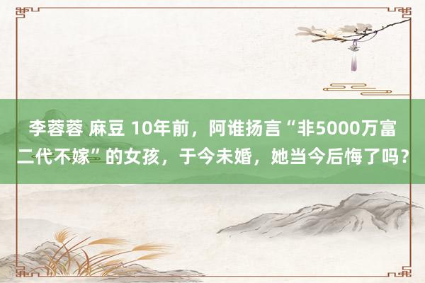 李蓉蓉 麻豆 10年前，阿谁扬言“非5000万富二代不嫁”的女孩，于今未婚，她当今后悔了吗？