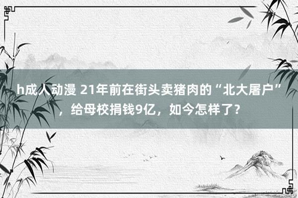 h成人动漫 21年前在街头卖猪肉的“北大屠户”，给母校捐钱9亿，如今怎样了？