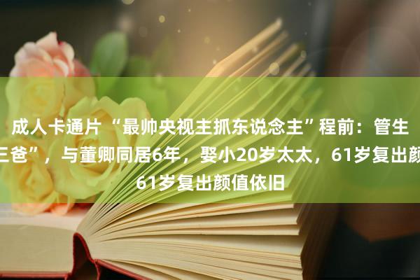 成人卡通片 “最帅央视主抓东说念主”程前：管生父叫“三爸”，与董卿同居6年，娶小20岁太太，61岁复出颜值依旧