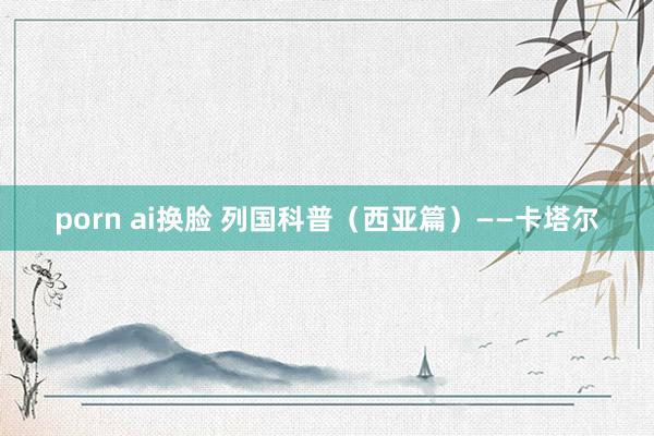 porn ai换脸 列国科普（西亚篇）——卡塔尔