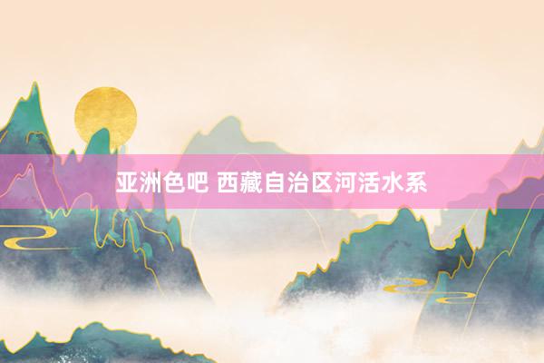 亚洲色吧 西藏自治区河活水系