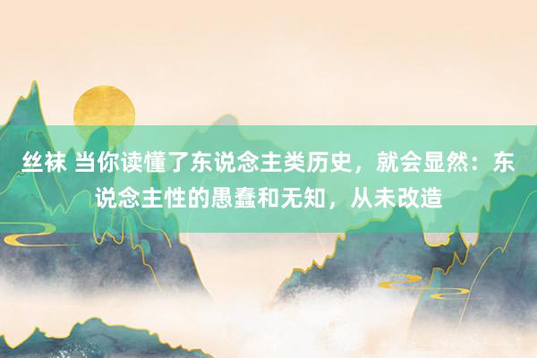丝袜 当你读懂了东说念主类历史，就会显然：东说念主性的愚蠢和无知，从未改造
