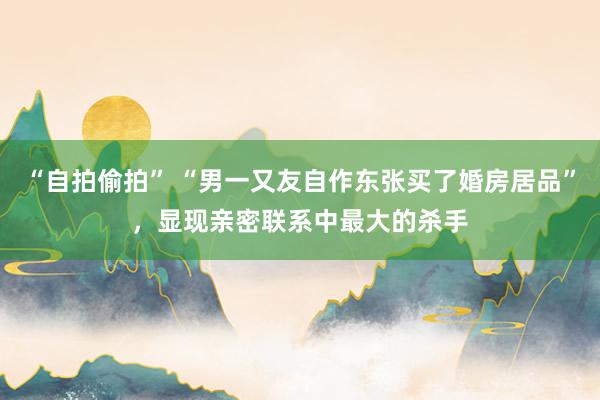 “自拍偷拍” “男一又友自作东张买了婚房居品”，显现亲密联系中最大的杀手