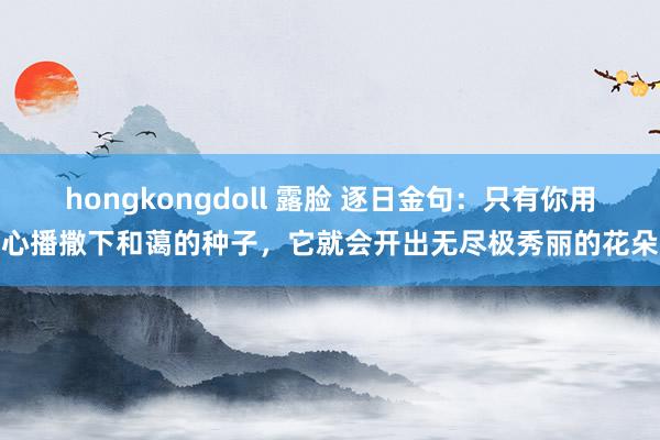 hongkongdoll 露脸 逐日金句：只有你用心播撒下和蔼的种子，它就会开出无尽极秀丽的花朵