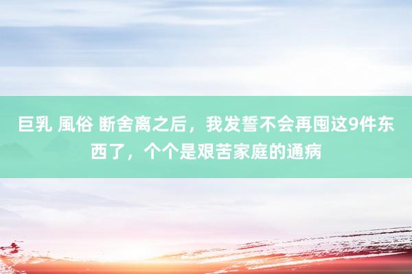 巨乳 風俗 断舍离之后，我发誓不会再囤这9件东西了，个个是艰苦家庭的通病