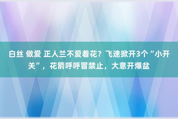白丝 做爱 正人兰不爱着花？飞速掀开3个“小开关”，花箭呼呼冒禁止，大意开爆盆