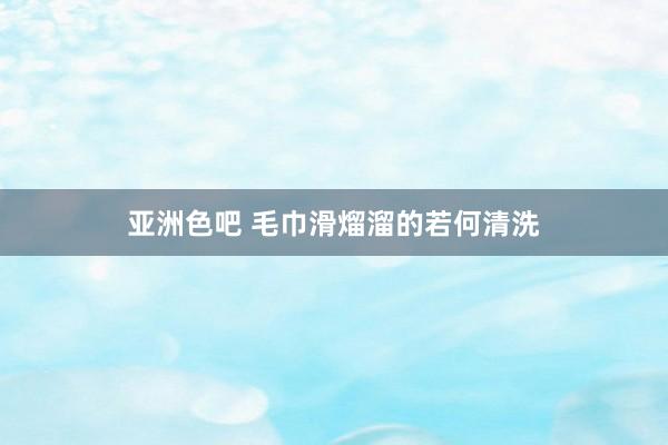 亚洲色吧 毛巾滑熘溜的若何清洗