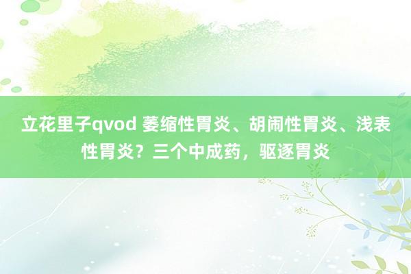 立花里子qvod 萎缩性胃炎、胡闹性胃炎、浅表性胃炎？三个中成药，驱逐胃炎