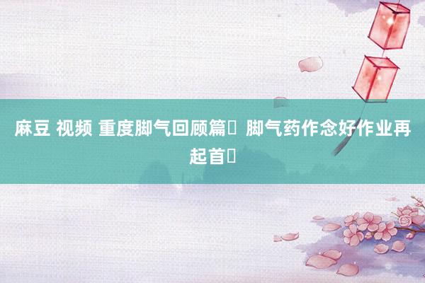 麻豆 视频 重度脚气回顾篇❗脚气药作念好作业再起首✅