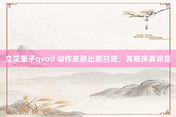 立花里子qvod 动作皮肤出现白斑，其临床真谛是