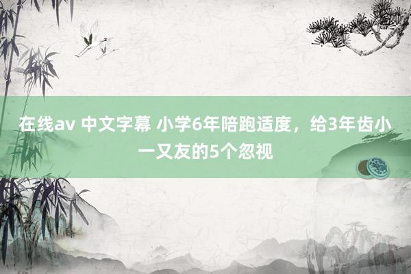在线av 中文字幕 小学6年陪跑适度，给3年齿小一又友的5个忽视