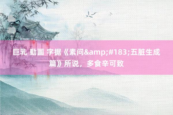 巨乳 動画 字据《素问&#183;五脏生成篇》所说，多食辛可致