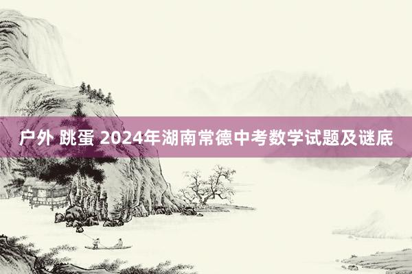 户外 跳蛋 2024年湖南常德中考数学试题及谜底
