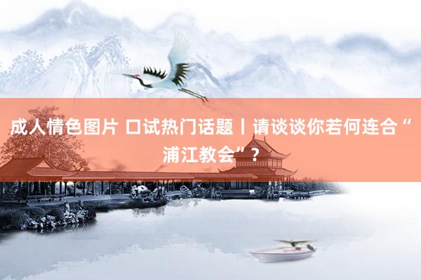 成人情色图片 口试热门话题丨请谈谈你若何连合“浦江教会”？
