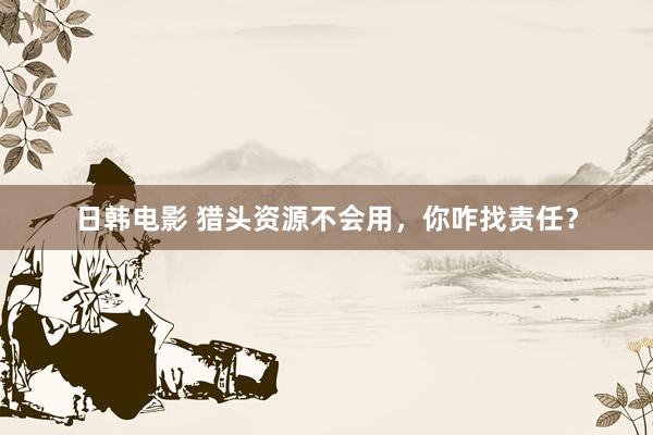 日韩电影 猎头资源不会用，你咋找责任？