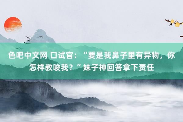 色吧中文网 口试官：“要是我鼻子里有异物，你怎样教唆我？”妹子神回答拿下责任