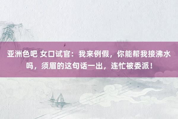 亚洲色吧 女口试官：我来例假，你能帮我接沸水吗，须眉的这句话一出，连忙被委派！