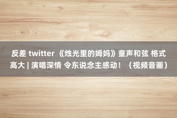 反差 twitter 《烛光里的姆妈》童声和弦 格式高大 | 演唱深情 令东说念主感动！（视频音画）