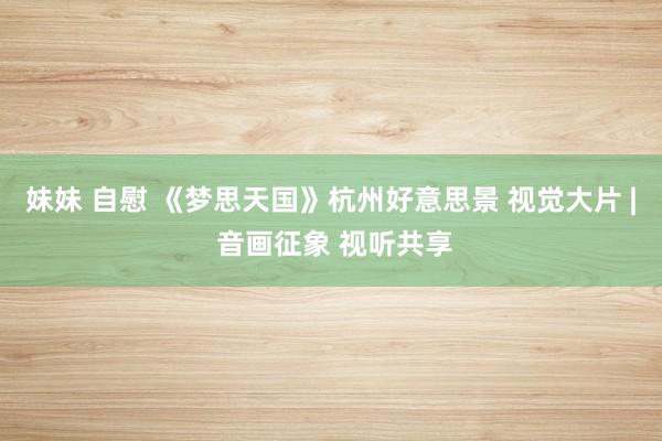 妹妹 自慰 《梦思天国》杭州好意思景 视觉大片 | 音画征象 视听共享