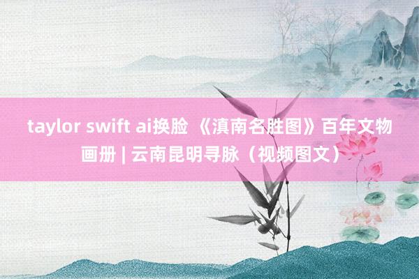 taylor swift ai换脸 《滇南名胜图》百年文物画册 | 云南昆明寻脉（视频图文）