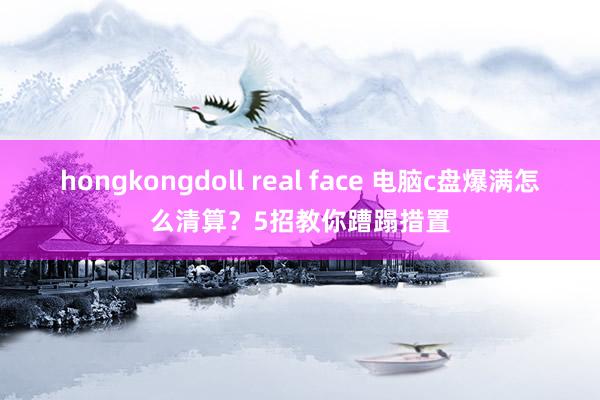 hongkongdoll real face 电脑c盘爆满怎么清算？5招教你蹧蹋措置