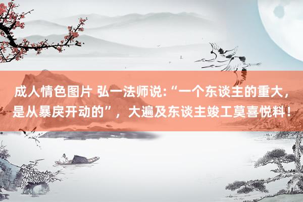 成人情色图片 弘一法师说:“一个东谈主的重大，是从暴戾开动的”，大遍及东谈主竣工莫喜悦料！