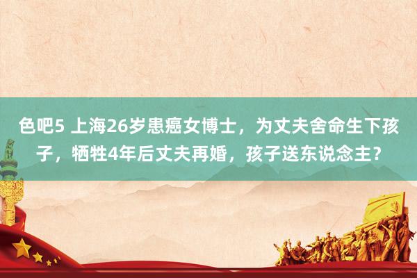 色吧5 上海26岁患癌女博士，为丈夫舍命生下孩子，牺牲4年后丈夫再婚，孩子送东说念主？