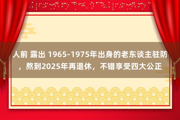 人前 露出 1965-1975年出身的老东谈主驻防，熬到2025年再退休，不错享受四大公正