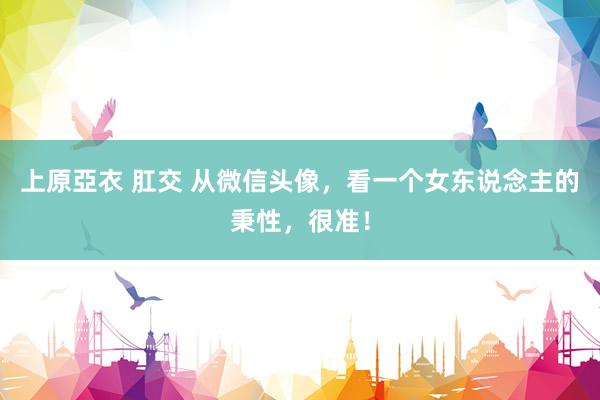 上原亞衣 肛交 从微信头像，看一个女东说念主的秉性，很准！