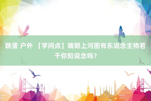 跳蛋 户外 【学问点】晴朗上河图有东说念主物若干你知说念吗？