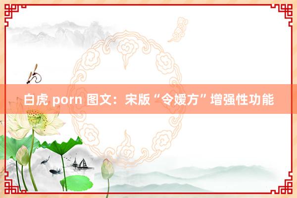 白虎 porn 图文：宋版“令嫒方”增强性功能