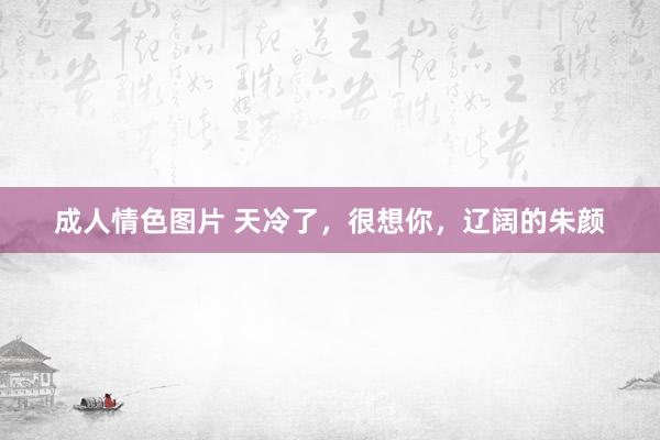 成人情色图片 天冷了，很想你，辽阔的朱颜