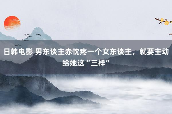 日韩电影 男东谈主赤忱疼一个女东谈主，就要主动给她这“三样”