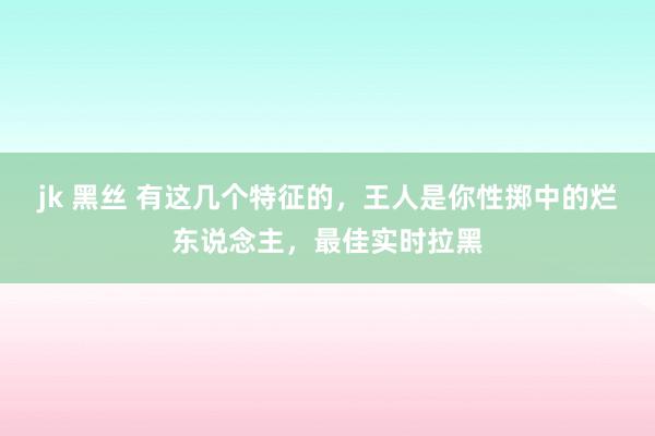 jk 黑丝 有这几个特征的，王人是你性掷中的烂东说念主，最佳实时拉黑