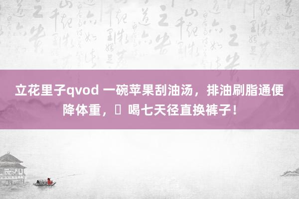 立花里子qvod 一碗苹果刮油汤，排油刷脂通便降体重，​喝七天径直换裤子！