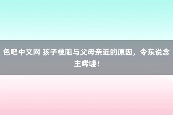 色吧中文网 孩子梗阻与父母亲近的原因，令东说念主唏嘘！