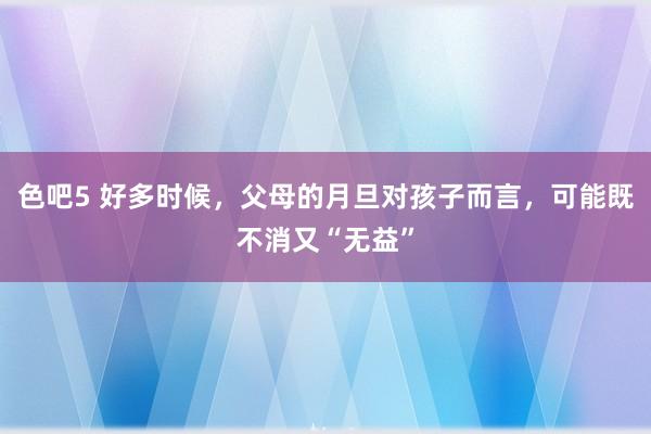 色吧5 好多时候，父母的月旦对孩子而言，可能既不消又“无益”