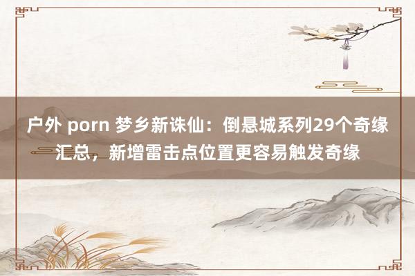 户外 porn 梦乡新诛仙：倒悬城系列29个奇缘汇总，新增雷击点位置更容易触发奇缘