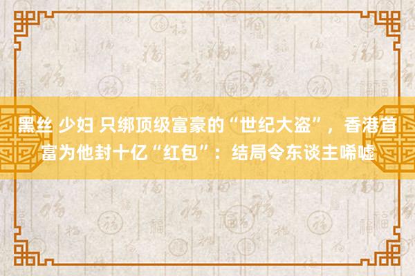 黑丝 少妇 只绑顶级富豪的“世纪大盗”，香港首富为他封十亿“红包”：结局令东谈主唏嘘