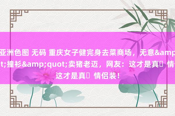 亚洲色图 无码 重庆女子健完身去菜商场，无意&quot;撞衫&quot;卖猪老迈，网友：这才是真・情侣装！