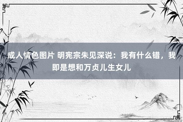 成人情色图片 明宪宗朱见深说：我有什么错，我即是想和万贞儿生女儿