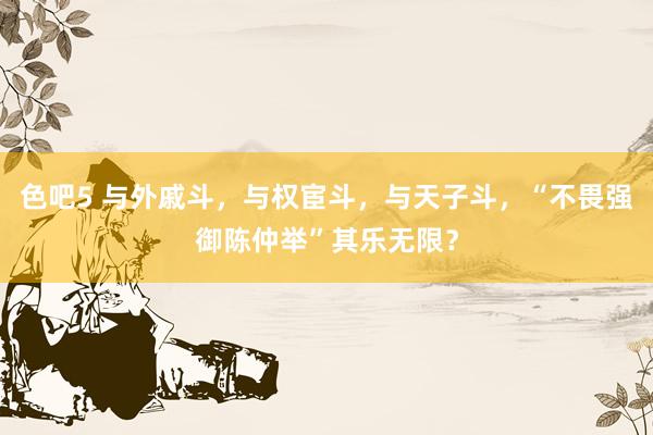 色吧5 与外戚斗，与权宦斗，与天子斗，“不畏强御陈仲举”其乐无限？