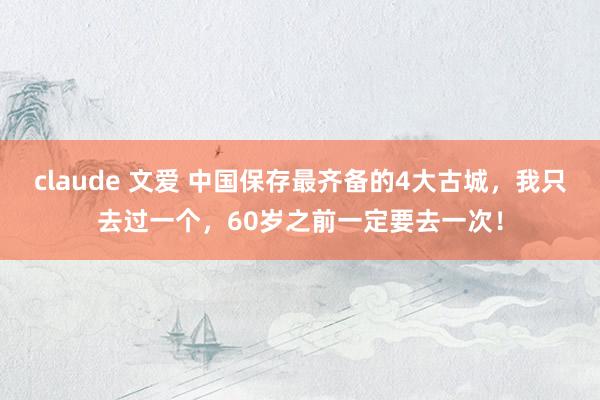 claude 文爱 中国保存最齐备的4大古城，我只去过一个，60岁之前一定要去一次！