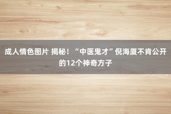 成人情色图片 揭秘！“中医鬼才”倪海厦不肯公开的12个神奇方子